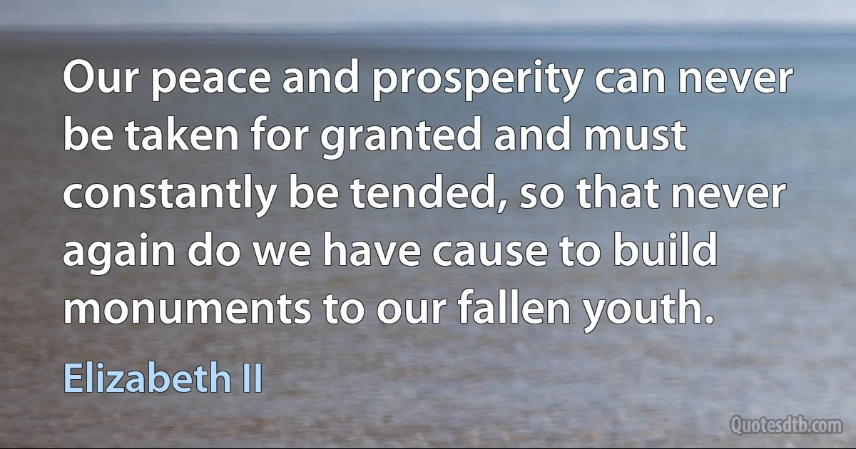 Our peace and prosperity can never be taken for granted and must constantly be tended, so that never again do we have cause to build monuments to our fallen youth. (Elizabeth II)