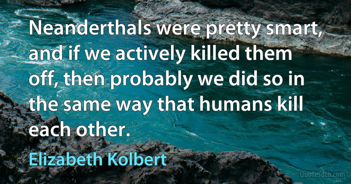 Neanderthals were pretty smart, and if we actively killed them off, then probably we did so in the same way that humans kill each other. (Elizabeth Kolbert)