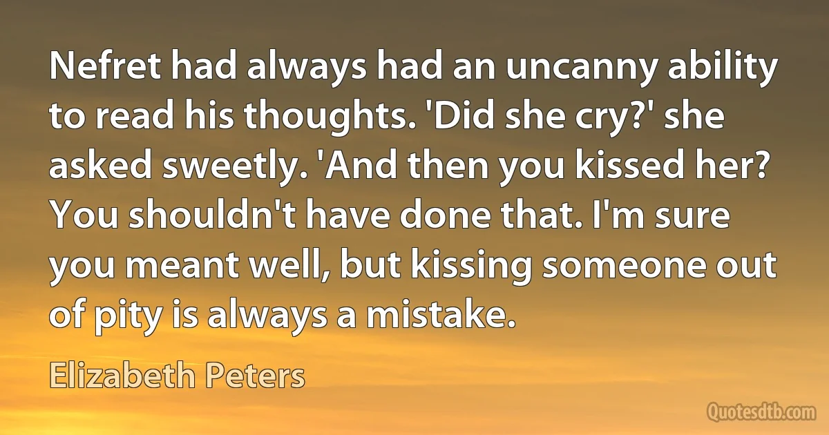 Nefret had always had an uncanny ability to read his thoughts. 'Did she cry?' she asked sweetly. 'And then you kissed her? You shouldn't have done that. I'm sure you meant well, but kissing someone out of pity is always a mistake. (Elizabeth Peters)