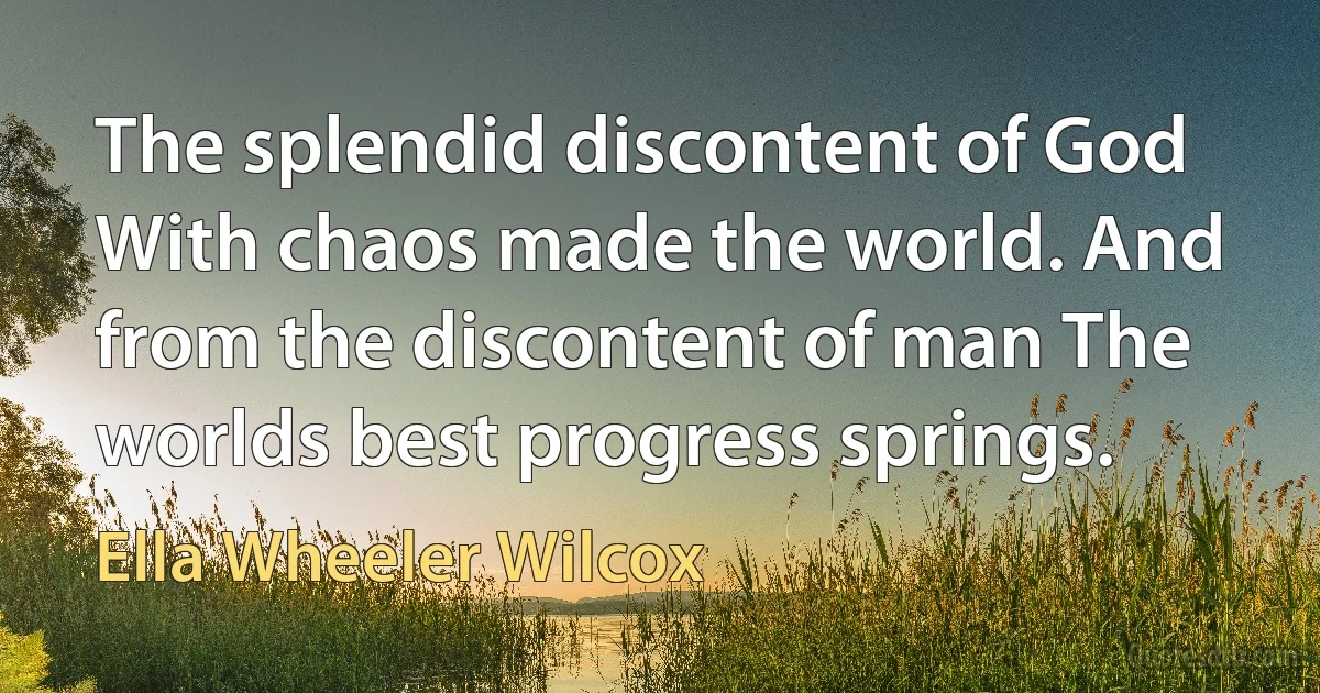 The splendid discontent of God With chaos made the world. And from the discontent of man The worlds best progress springs. (Ella Wheeler Wilcox)