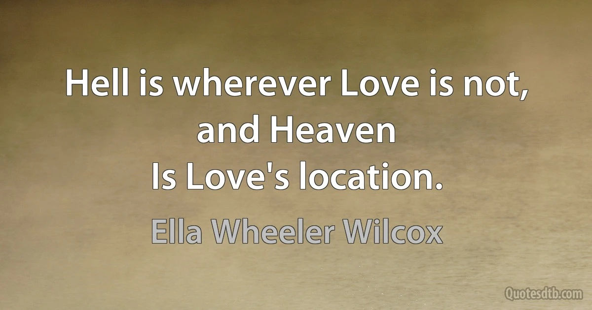 Hell is wherever Love is not, and Heaven
Is Love's location. (Ella Wheeler Wilcox)