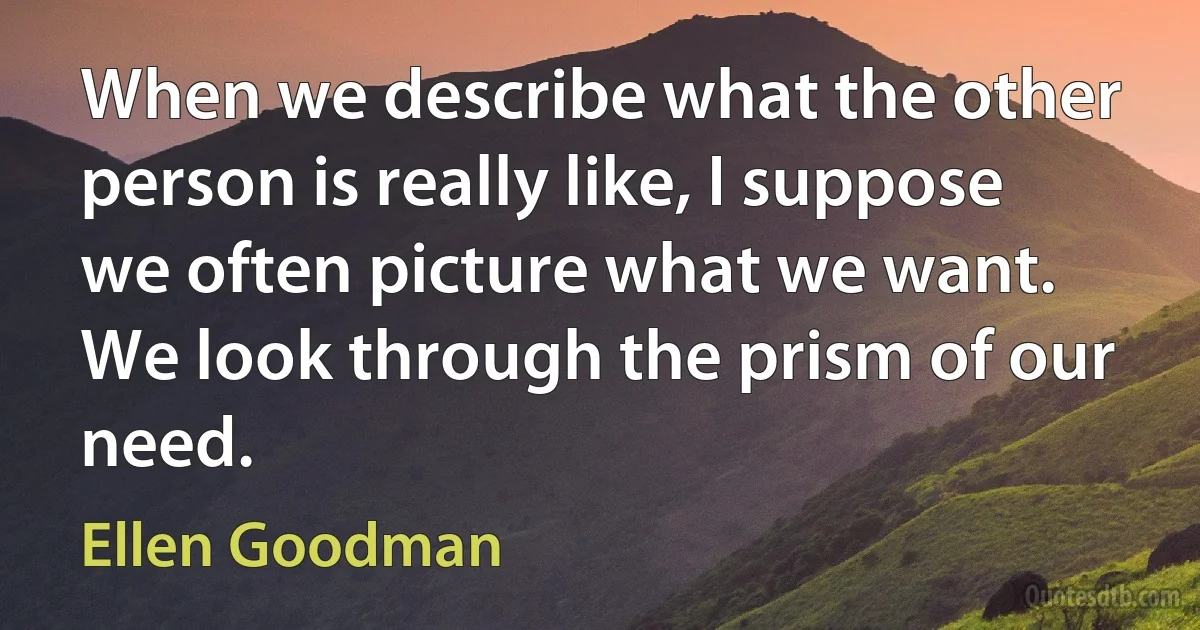 When we describe what the other person is really like, I suppose we often picture what we want. We look through the prism of our need. (Ellen Goodman)