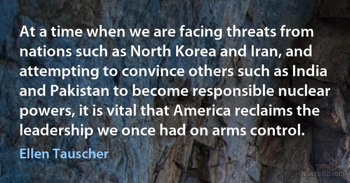 At a time when we are facing threats from nations such as North Korea and Iran, and attempting to convince others such as India and Pakistan to become responsible nuclear powers, it is vital that America reclaims the leadership we once had on arms control. (Ellen Tauscher)