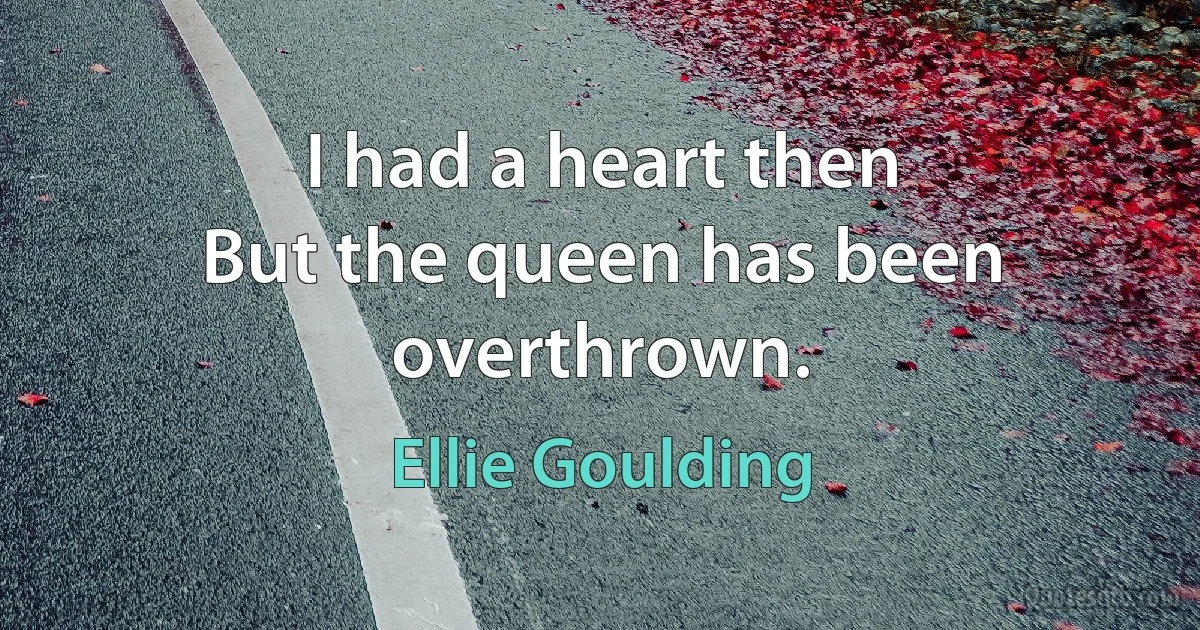 I had a heart then
But the queen has been overthrown. (Ellie Goulding)