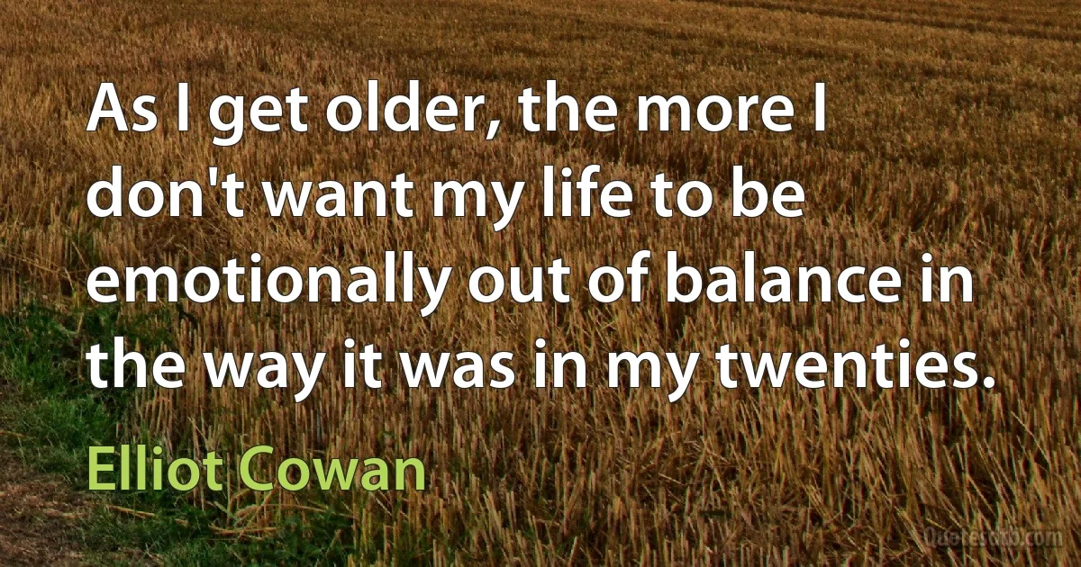 As I get older, the more I don't want my life to be emotionally out of balance in the way it was in my twenties. (Elliot Cowan)