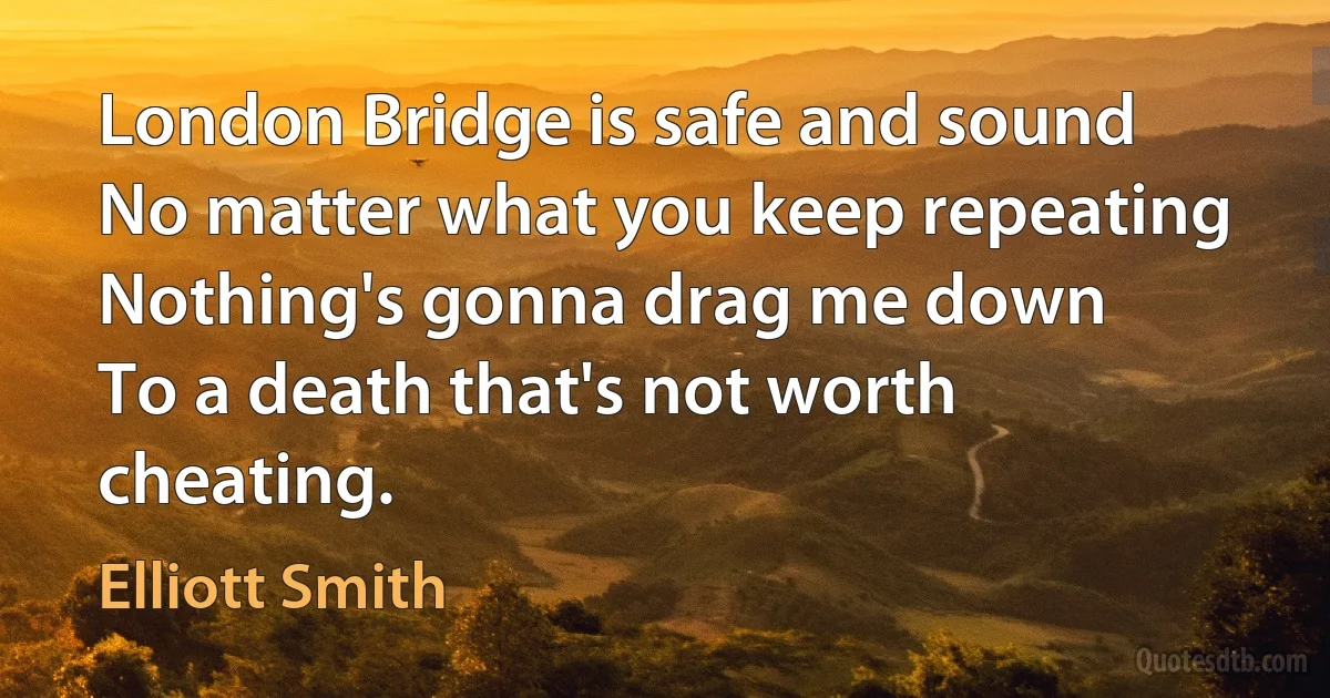 London Bridge is safe and sound
No matter what you keep repeating
Nothing's gonna drag me down
To a death that's not worth cheating. (Elliott Smith)