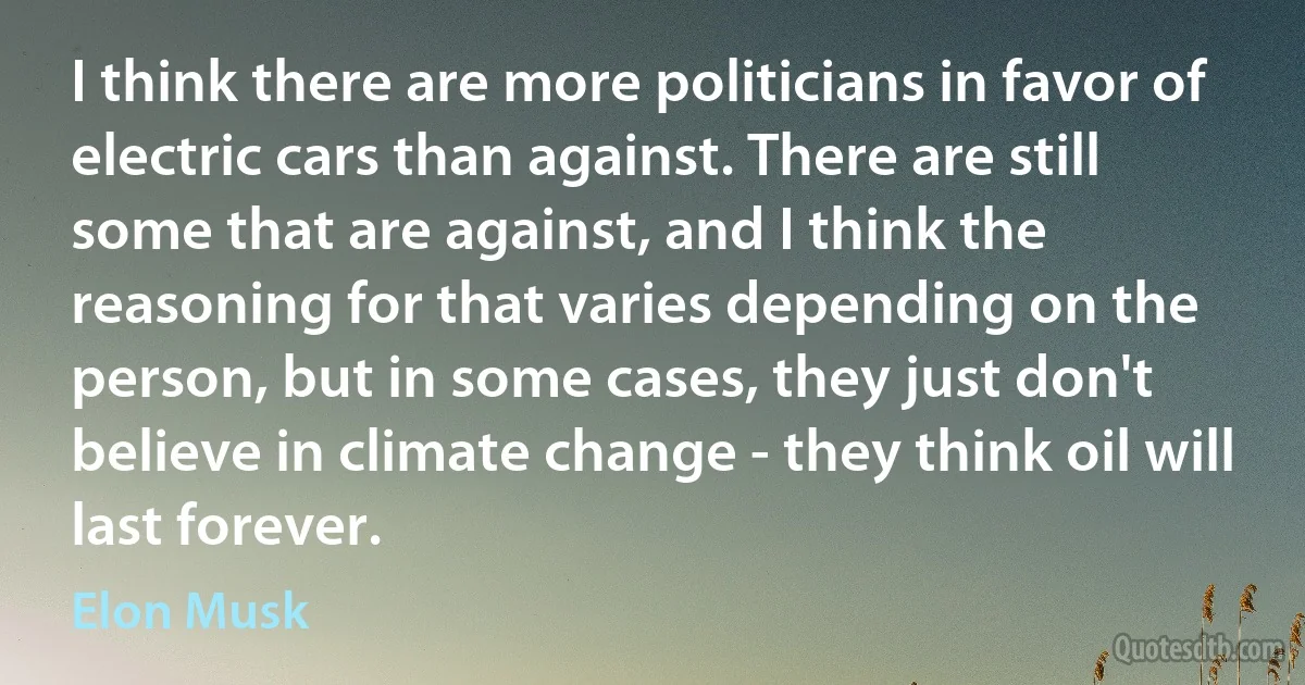 I think there are more politicians in favor of electric cars than against. There are still some that are against, and I think the reasoning for that varies depending on the person, but in some cases, they just don't believe in climate change - they think oil will last forever. (Elon Musk)