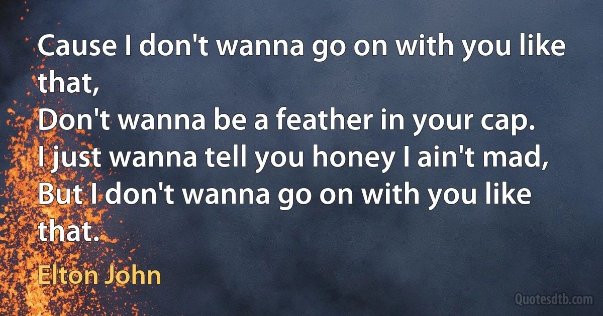 Cause I don't wanna go on with you like that,
Don't wanna be a feather in your cap.
I just wanna tell you honey I ain't mad,
But I don't wanna go on with you like that. (Elton John)