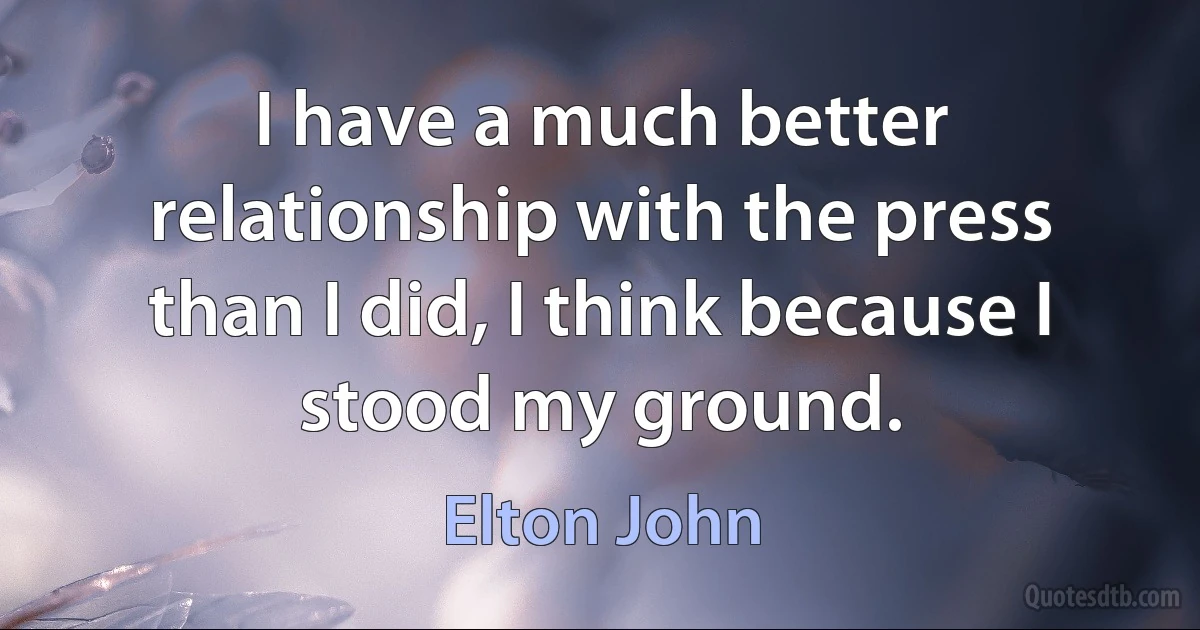 I have a much better relationship with the press than I did, I think because I stood my ground. (Elton John)