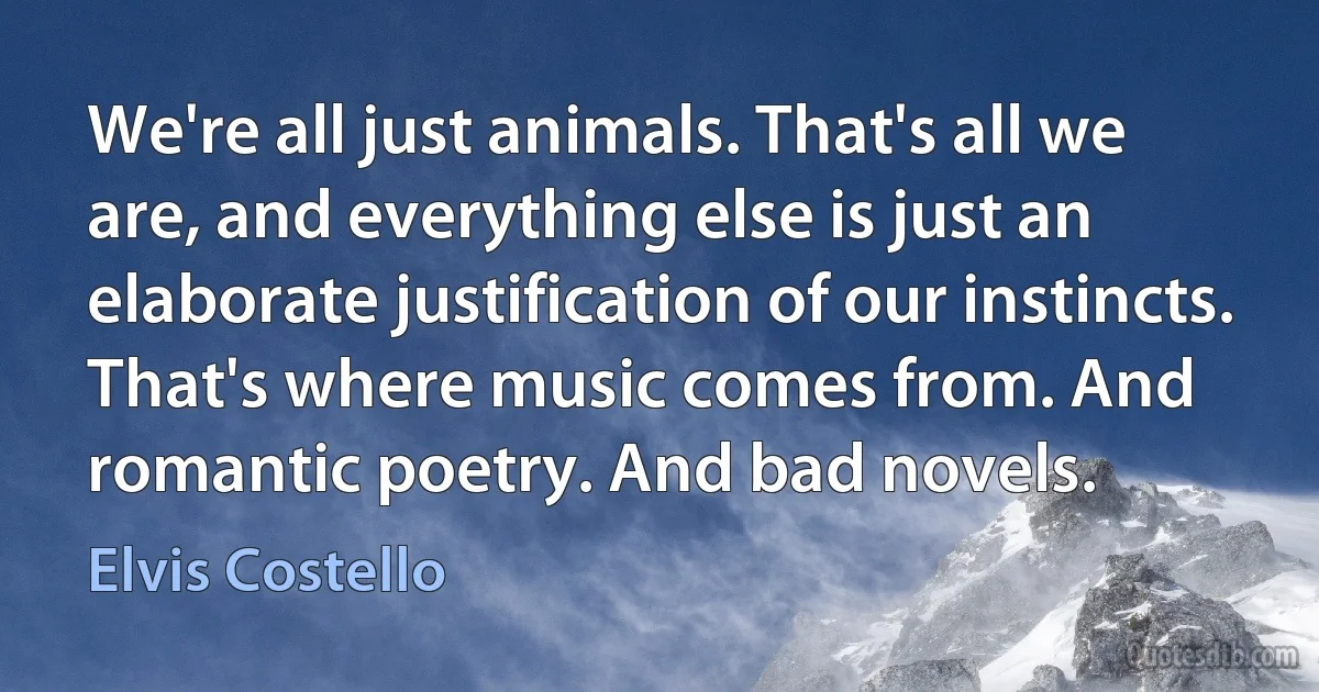 We're all just animals. That's all we are, and everything else is just an elaborate justification of our instincts. That's where music comes from. And romantic poetry. And bad novels. (Elvis Costello)