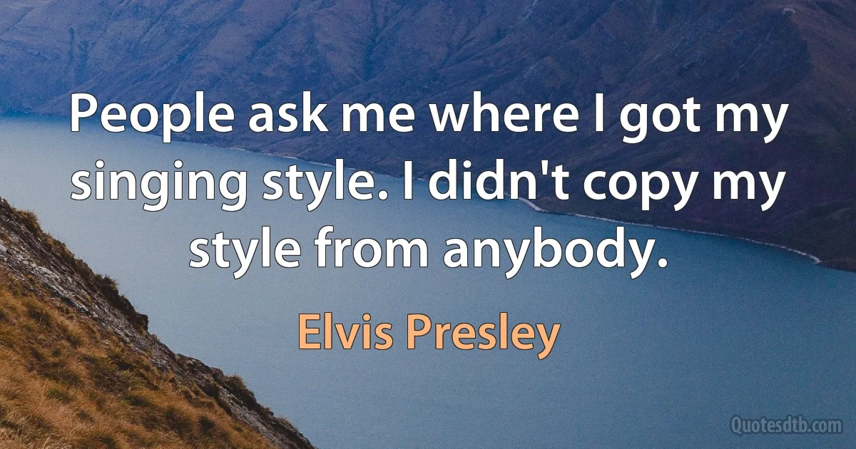 People ask me where I got my singing style. I didn't copy my style from anybody. (Elvis Presley)