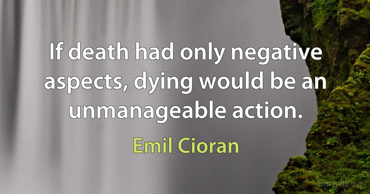 If death had only negative aspects, dying would be an unmanageable action. (Emil Cioran)