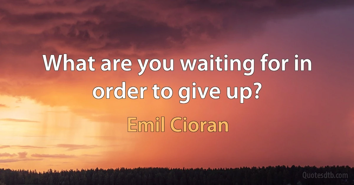 What are you waiting for in order to give up? (Emil Cioran)