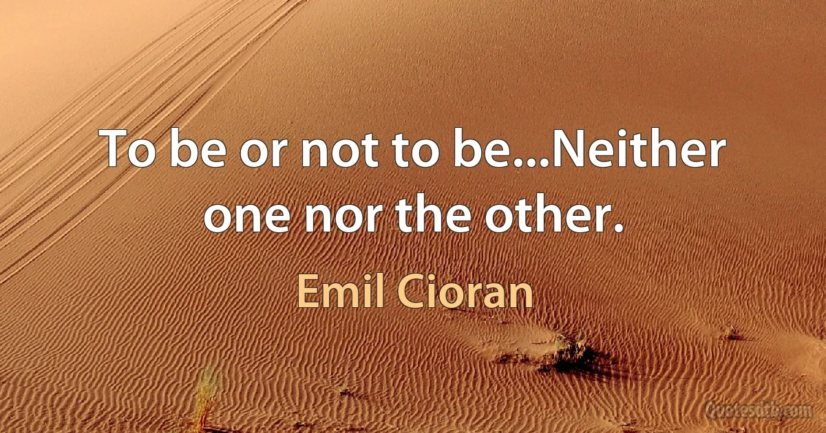 To be or not to be...Neither one nor the other. (Emil Cioran)