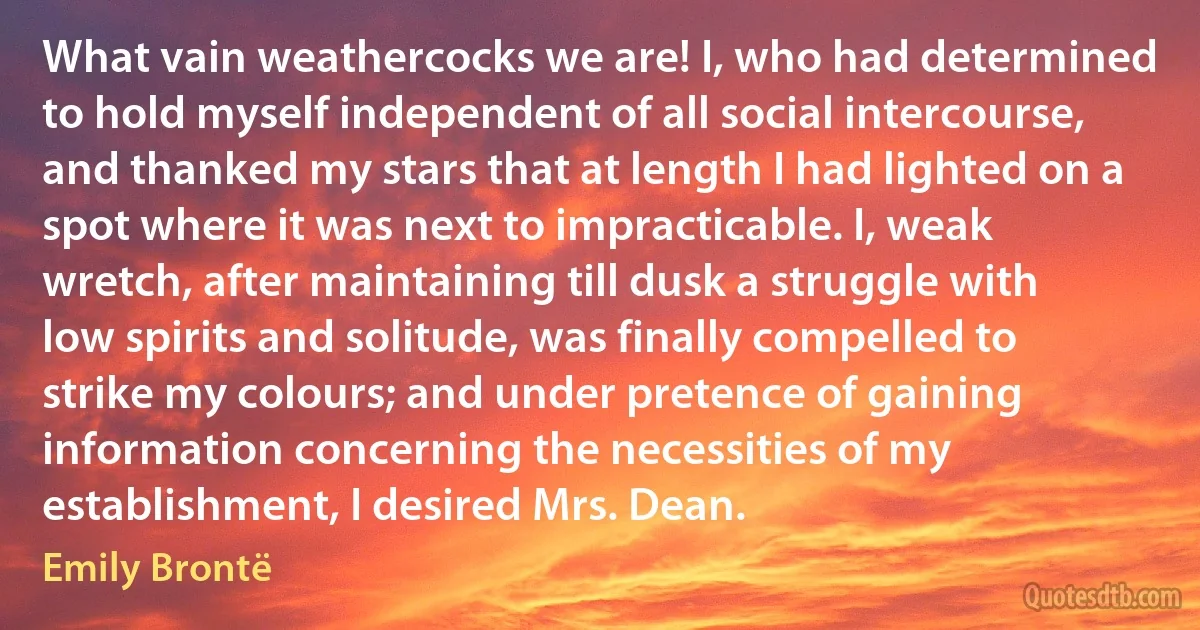 What vain weathercocks we are! I, who had determined to hold myself independent of all social intercourse, and thanked my stars that at length I had lighted on a spot where it was next to impracticable. I, weak wretch, after maintaining till dusk a struggle with low spirits and solitude, was finally compelled to strike my colours; and under pretence of gaining information concerning the necessities of my establishment, I desired Mrs. Dean. (Emily Brontë)