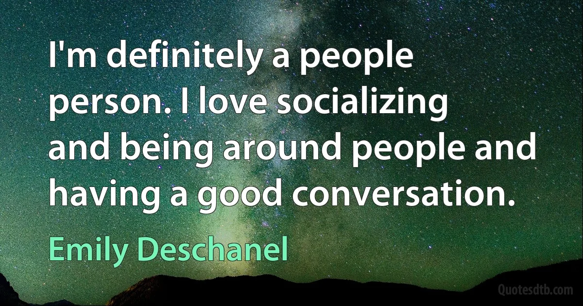 I'm definitely a people person. I love socializing and being around people and having a good conversation. (Emily Deschanel)