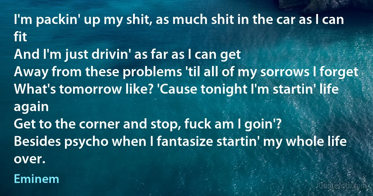 I'm packin' up my shit, as much shit in the car as I can fit
And I'm just drivin' as far as I can get
Away from these problems 'til all of my sorrows I forget
What's tomorrow like? 'Cause tonight I'm startin' life again
Get to the corner and stop, fuck am I goin'?
Besides psycho when I fantasize startin' my whole life over. (Eminem)