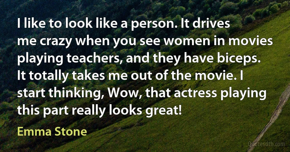 I like to look like a person. It drives me crazy when you see women in movies playing teachers, and they have biceps. It totally takes me out of the movie. I start thinking, Wow, that actress playing this part really looks great! (Emma Stone)