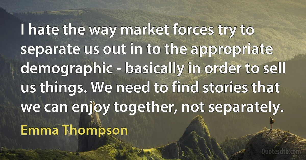 I hate the way market forces try to separate us out in to the appropriate demographic - basically in order to sell us things. We need to find stories that we can enjoy together, not separately. (Emma Thompson)