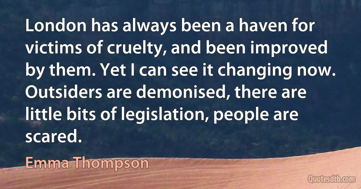 London has always been a haven for victims of cruelty, and been improved by them. Yet I can see it changing now. Outsiders are demonised, there are little bits of legislation, people are scared. (Emma Thompson)