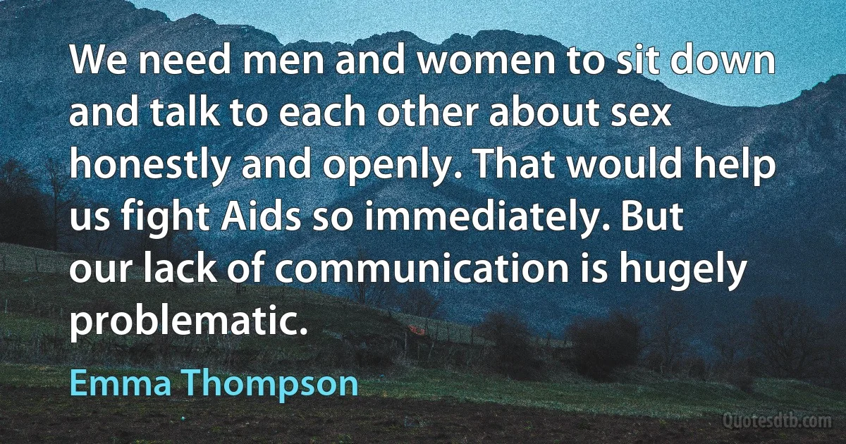 We need men and women to sit down and talk to each other about sex honestly and openly. That would help us fight Aids so immediately. But our lack of communication is hugely problematic. (Emma Thompson)