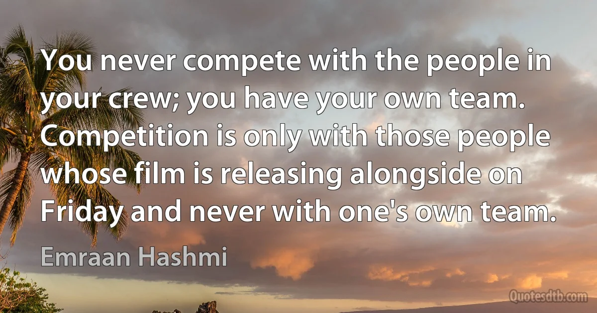 You never compete with the people in your crew; you have your own team. Competition is only with those people whose film is releasing alongside on Friday and never with one's own team. (Emraan Hashmi)