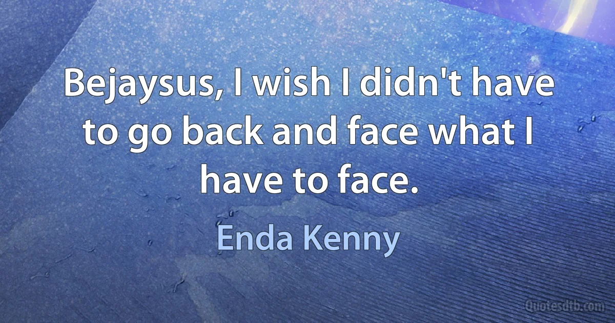 Bejaysus, I wish I didn't have to go back and face what I have to face. (Enda Kenny)