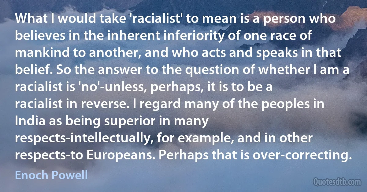 What I would take 'racialist' to mean is a person who believes in the inherent inferiority of one race of mankind to another, and who acts and speaks in that belief. So the answer to the question of whether I am a racialist is 'no'-unless, perhaps, it is to be a racialist in reverse. I regard many of the peoples in India as being superior in many respects-intellectually, for example, and in other respects-to Europeans. Perhaps that is over-correcting. (Enoch Powell)