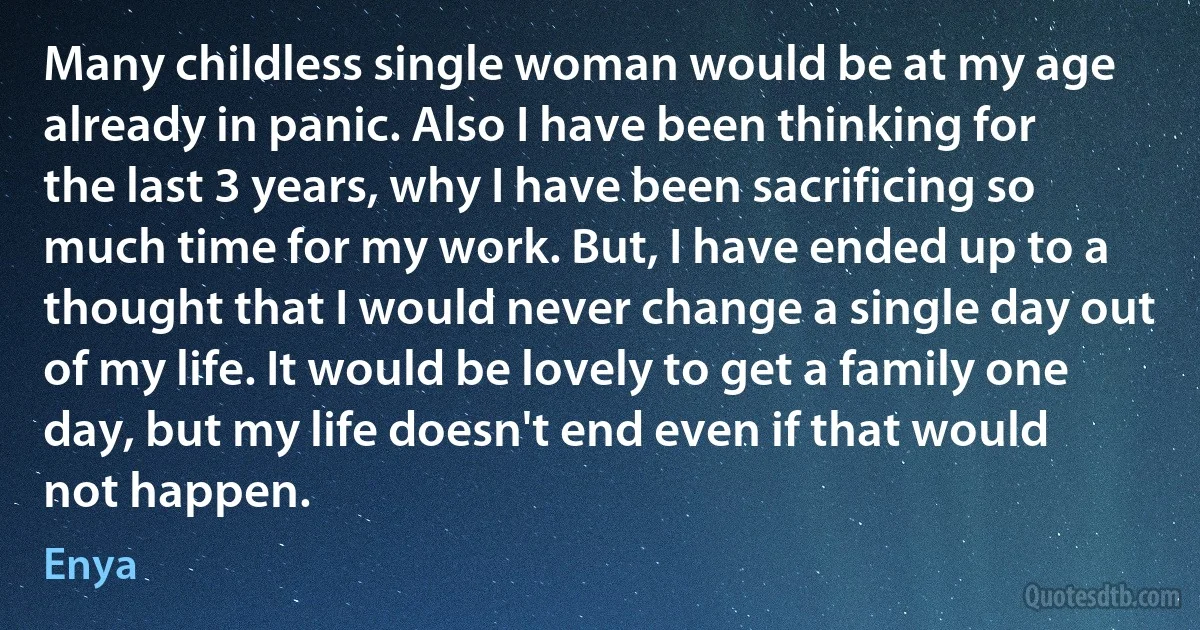 Many childless single woman would be at my age already in panic. Also I have been thinking for the last 3 years, why I have been sacrificing so much time for my work. But, I have ended up to a thought that I would never change a single day out of my life. It would be lovely to get a family one day, but my life doesn't end even if that would not happen. (Enya)