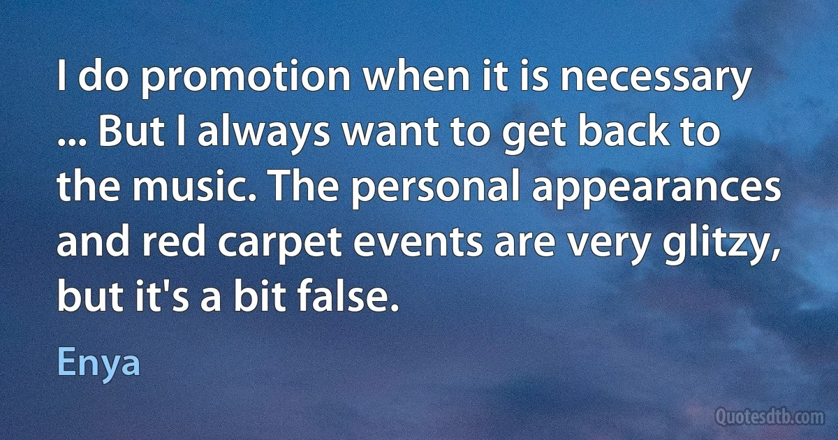 I do promotion when it is necessary ... But I always want to get back to the music. The personal appearances and red carpet events are very glitzy, but it's a bit false. (Enya)