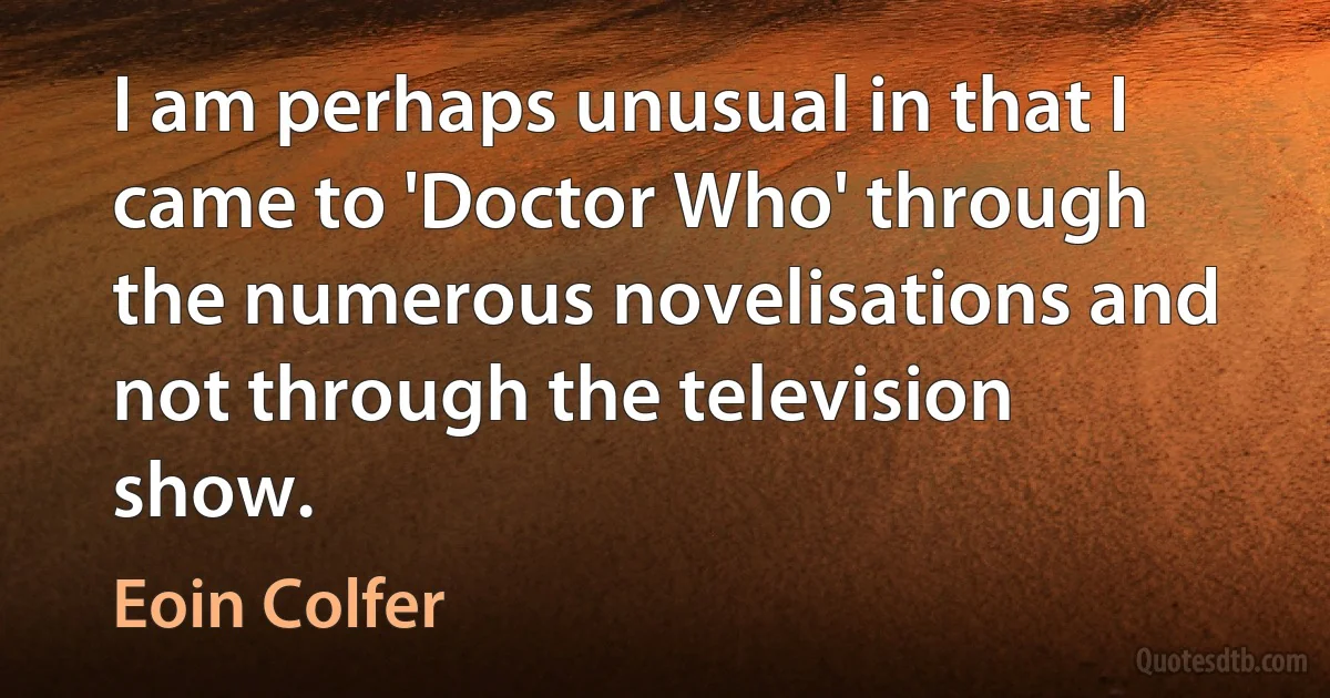 I am perhaps unusual in that I came to 'Doctor Who' through the numerous novelisations and not through the television show. (Eoin Colfer)