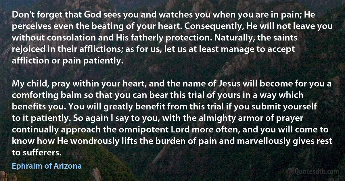 Don't forget that God sees you and watches you when you are in pain; He perceives even the beating of your heart. Consequently, He will not leave you without consolation and His fatherly protection. Naturally, the saints rejoiced in their afflictions; as for us, let us at least manage to accept affliction or pain patiently. 

My child, pray within your heart, and the name of Jesus will become for you a comforting balm so that you can bear this trial of yours in a way which benefits you. You will greatly benefit from this trial if you submit yourself to it patiently. So again I say to you, with the almighty armor of prayer continually approach the omnipotent Lord more often, and you will come to know how He wondrously lifts the burden of pain and marvellously gives rest to sufferers. (Ephraim of Arizona)