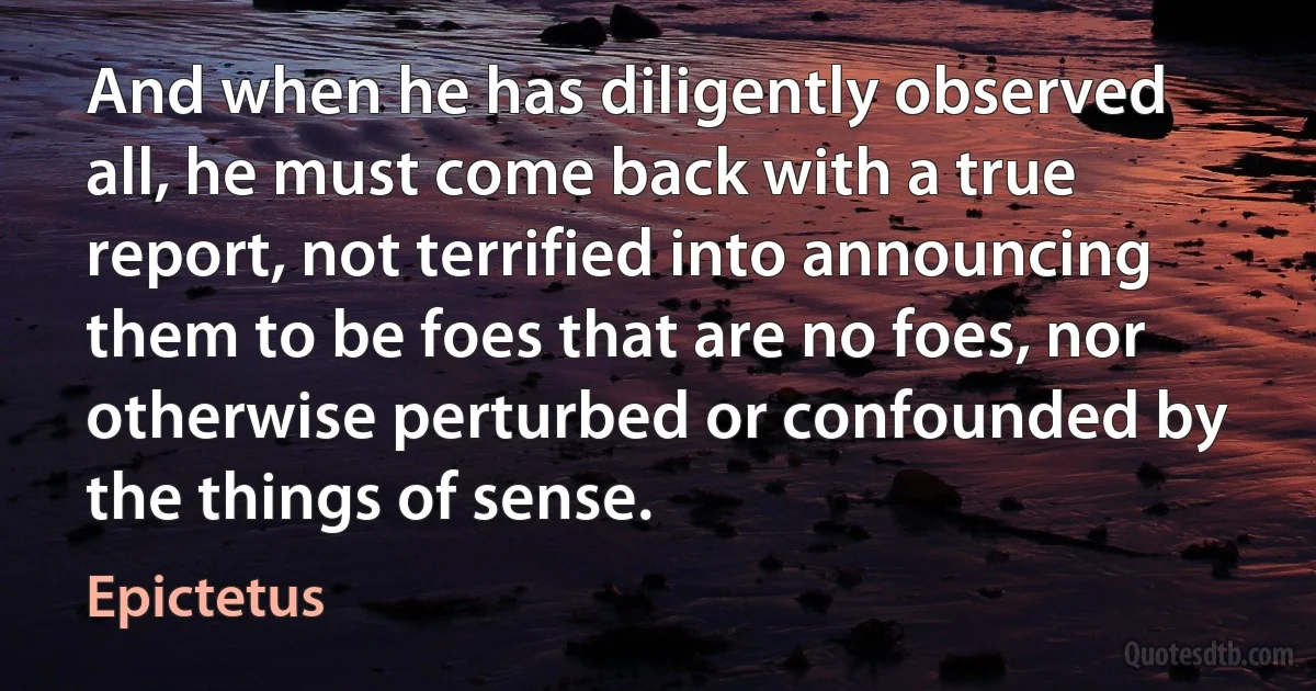 And when he has diligently observed all, he must come back with a true report, not terrified into announcing them to be foes that are no foes, nor otherwise perturbed or confounded by the things of sense. (Epictetus)