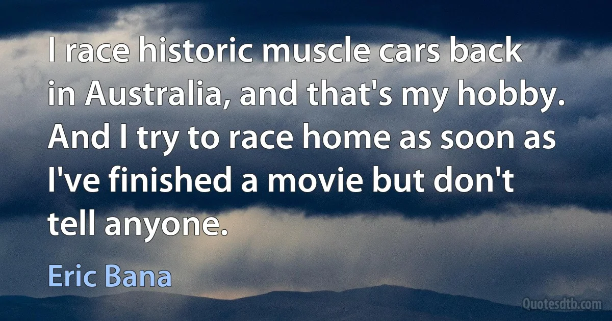 I race historic muscle cars back in Australia, and that's my hobby. And I try to race home as soon as I've finished a movie but don't tell anyone. (Eric Bana)