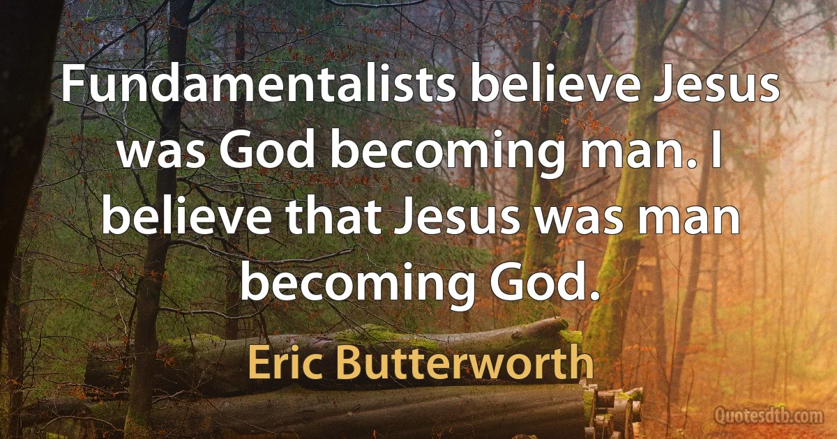 Fundamentalists believe Jesus was God becoming man. I believe that Jesus was man becoming God. (Eric Butterworth)