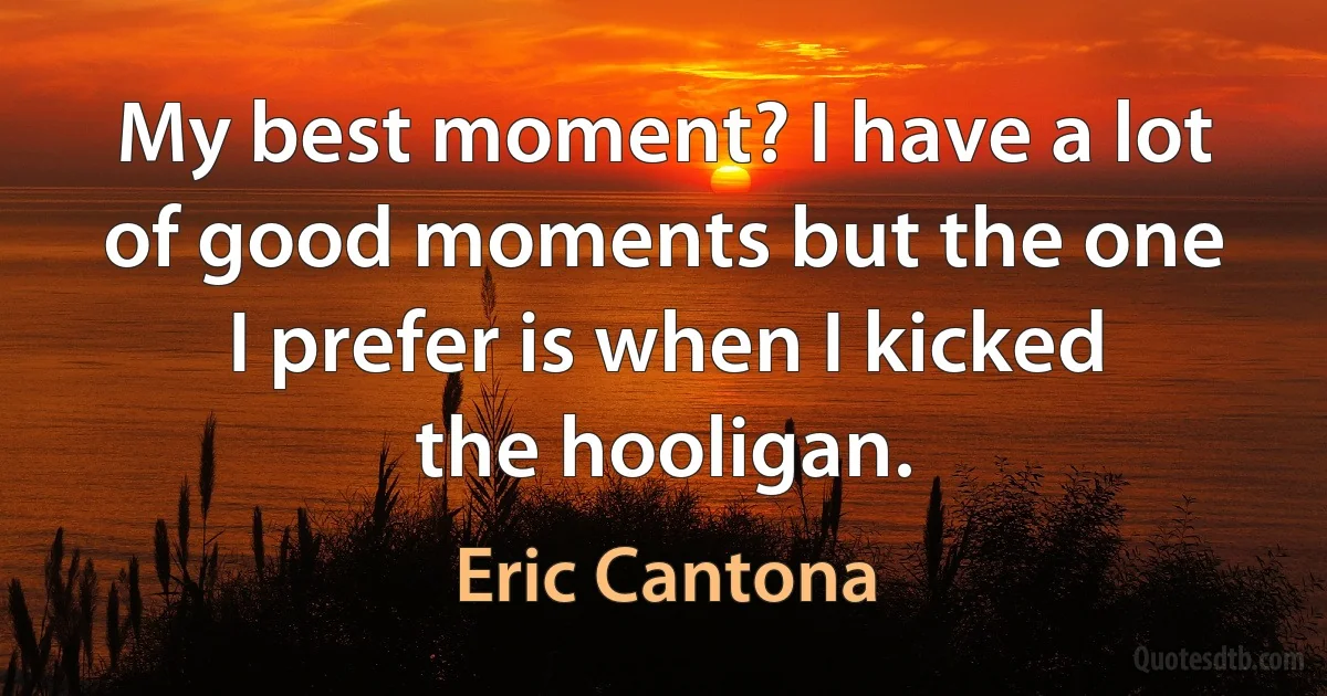 My best moment? I have a lot of good moments but the one I prefer is when I kicked the hooligan. (Eric Cantona)