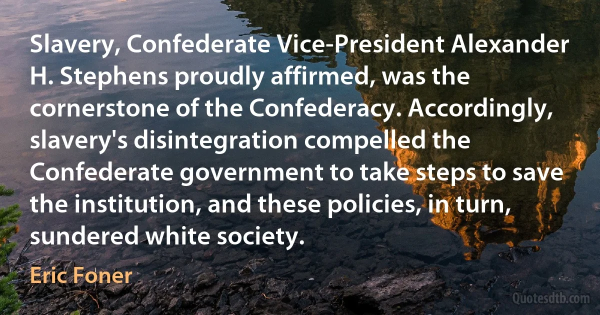 Slavery, Confederate Vice-President Alexander H. Stephens proudly affirmed, was the cornerstone of the Confederacy. Accordingly, slavery's disintegration compelled the Confederate government to take steps to save the institution, and these policies, in turn, sundered white society. (Eric Foner)