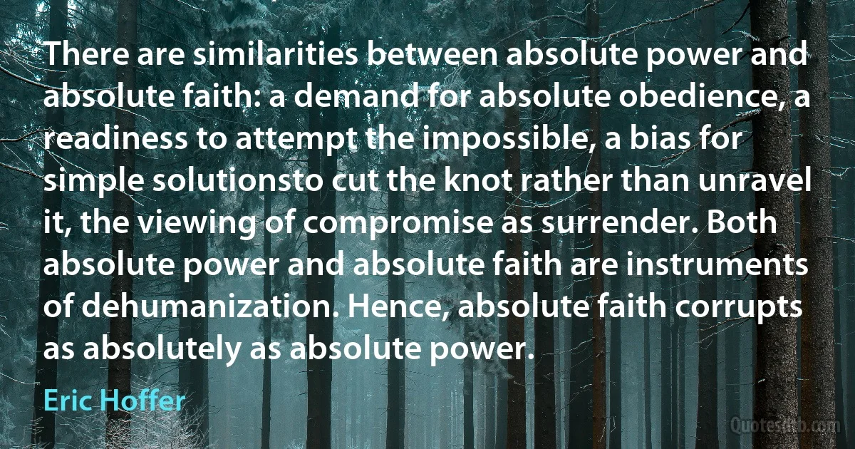 There are similarities between absolute power and absolute faith: a demand for absolute obedience, a readiness to attempt the impossible, a bias for simple solutionsto cut the knot rather than unravel it, the viewing of compromise as surrender. Both absolute power and absolute faith are instruments of dehumanization. Hence, absolute faith corrupts as absolutely as absolute power. (Eric Hoffer)