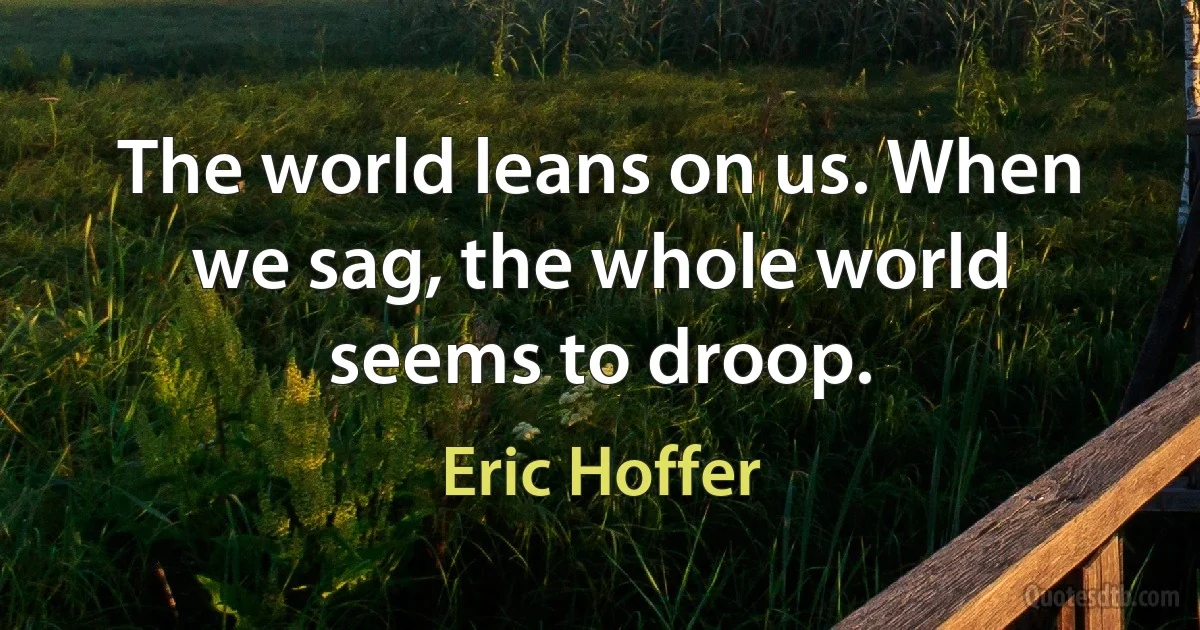 The world leans on us. When we sag, the whole world seems to droop. (Eric Hoffer)