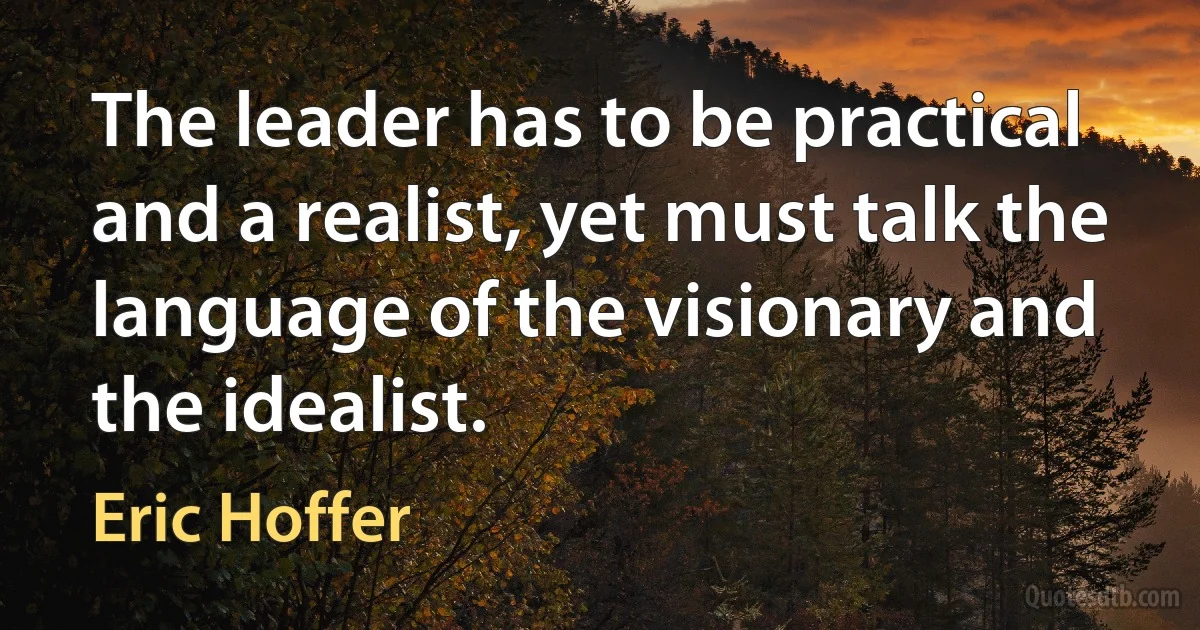 The leader has to be practical and a realist, yet must talk the language of the visionary and the idealist. (Eric Hoffer)