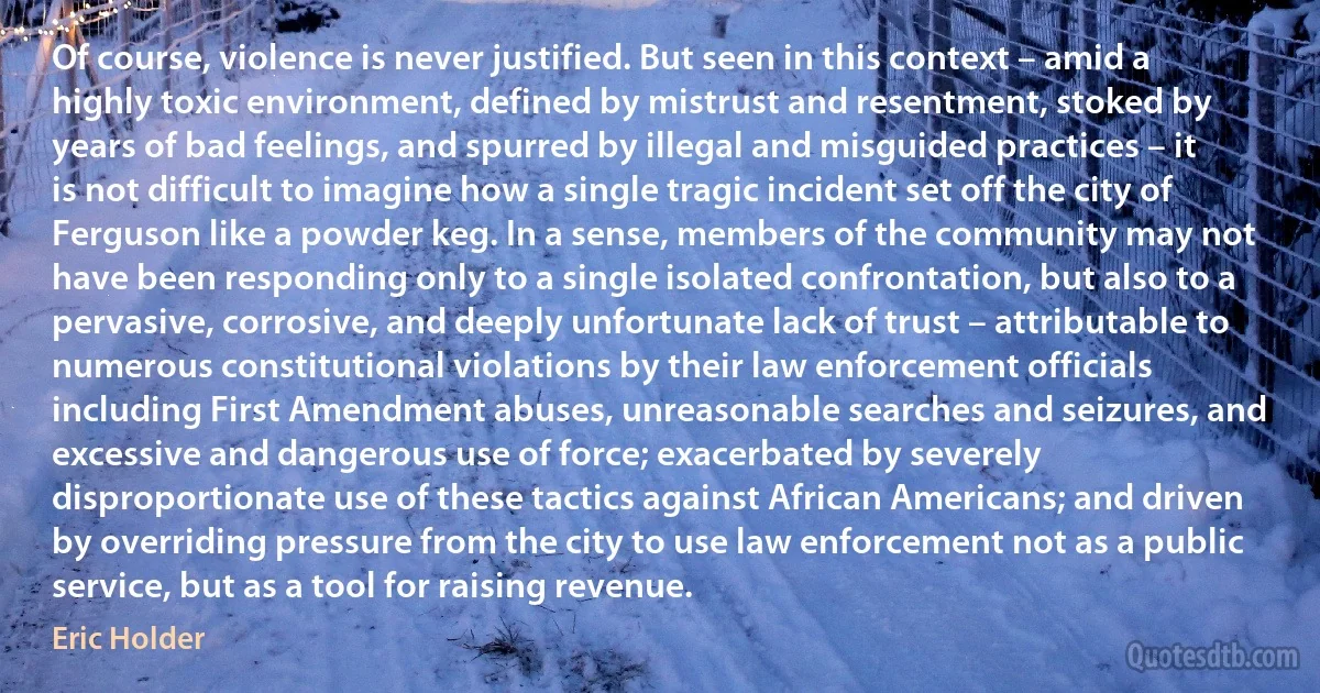 Of course, violence is never justified. But seen in this context – amid a highly toxic environment, defined by mistrust and resentment, stoked by years of bad feelings, and spurred by illegal and misguided practices – it is not difficult to imagine how a single tragic incident set off the city of Ferguson like a powder keg. In a sense, members of the community may not have been responding only to a single isolated confrontation, but also to a pervasive, corrosive, and deeply unfortunate lack of trust – attributable to numerous constitutional violations by their law enforcement officials including First Amendment abuses, unreasonable searches and seizures, and excessive and dangerous use of force; exacerbated by severely disproportionate use of these tactics against African Americans; and driven by overriding pressure from the city to use law enforcement not as a public service, but as a tool for raising revenue. (Eric Holder)