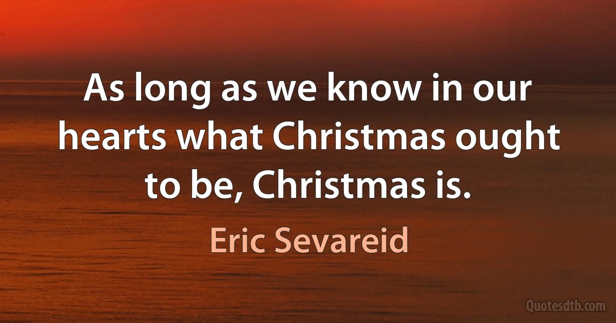 As long as we know in our hearts what Christmas ought to be, Christmas is. (Eric Sevareid)