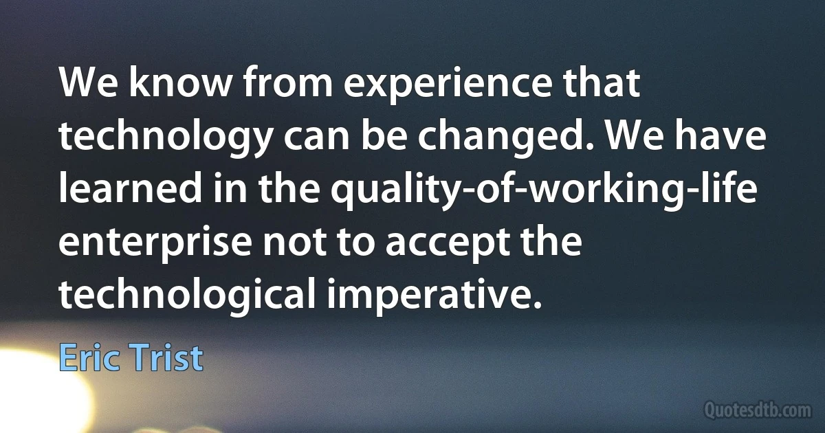 We know from experience that technology can be changed. We have learned in the quality-of-working-life enterprise not to accept the technological imperative. (Eric Trist)