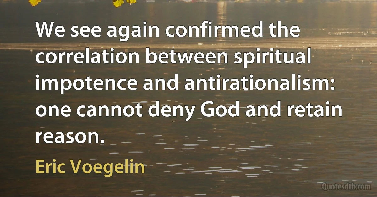 We see again confirmed the correlation between spiritual impotence and antirationalism: one cannot deny God and retain reason. (Eric Voegelin)