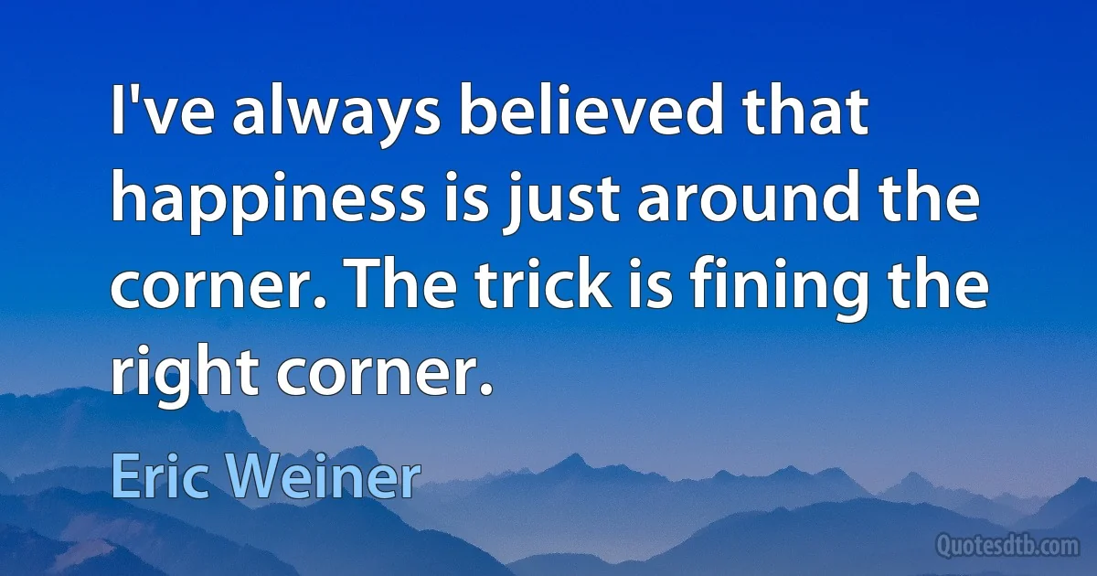 I've always believed that happiness is just around the corner. The trick is fining the right corner. (Eric Weiner)