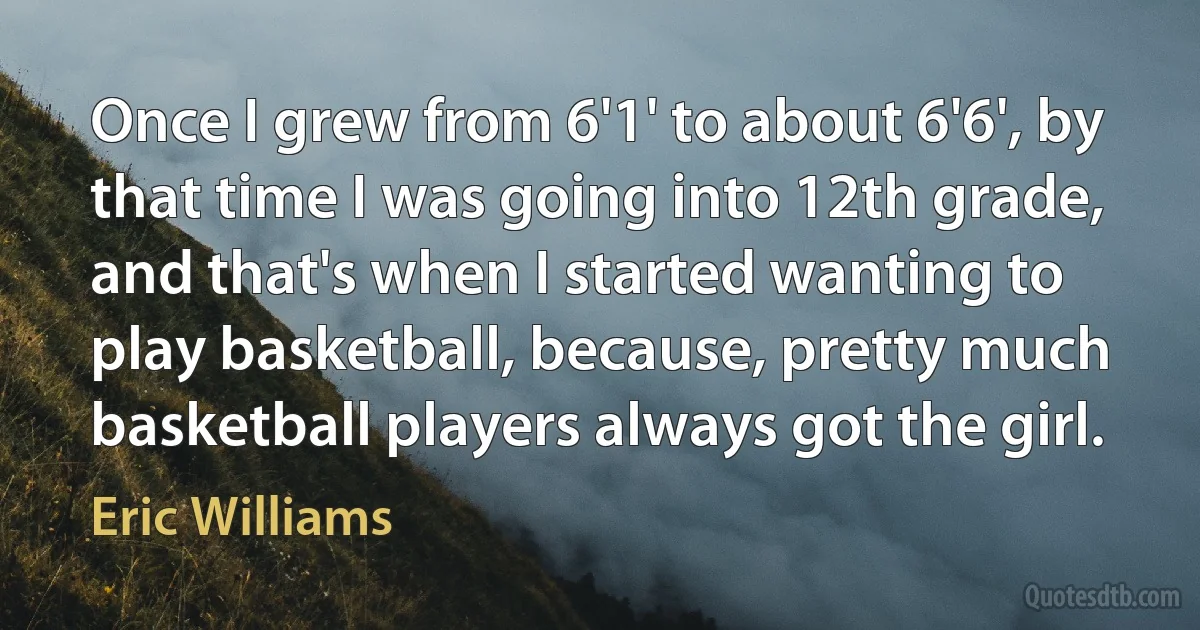 Once I grew from 6'1' to about 6'6', by that time I was going into 12th grade, and that's when I started wanting to play basketball, because, pretty much basketball players always got the girl. (Eric Williams)