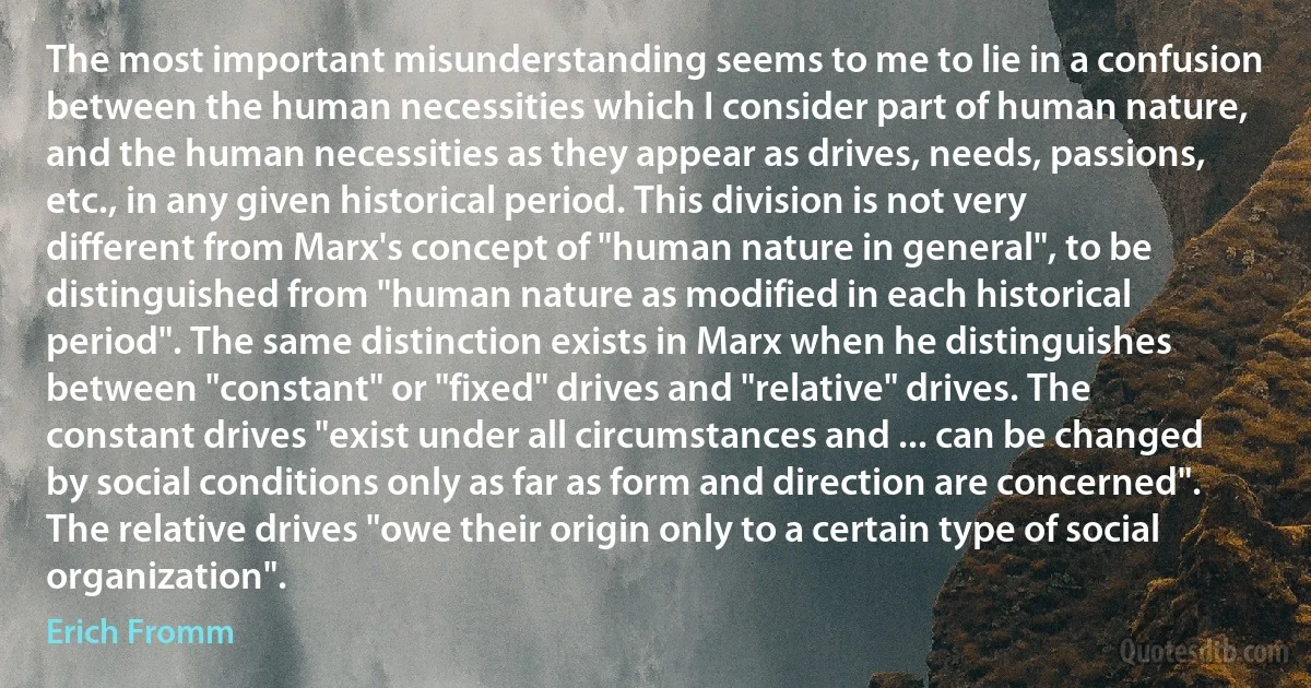 The most important misunderstanding seems to me to lie in a confusion between the human necessities which I consider part of human nature, and the human necessities as they appear as drives, needs, passions, etc., in any given historical period. This division is not very different from Marx's concept of "human nature in general", to be distinguished from "human nature as modified in each historical period". The same distinction exists in Marx when he distinguishes between "constant" or "fixed" drives and "relative" drives. The constant drives "exist under all circumstances and ... can be changed by social conditions only as far as form and direction are concerned". The relative drives "owe their origin only to a certain type of social organization". (Erich Fromm)