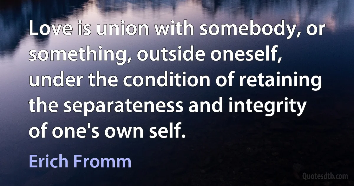 Love is union with somebody, or something, outside oneself, under the condition of retaining the separateness and integrity of one's own self. (Erich Fromm)