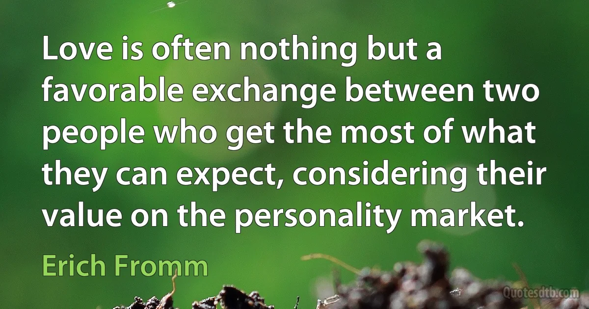 Love is often nothing but a favorable exchange between two people who get the most of what they can expect, considering their value on the personality market. (Erich Fromm)