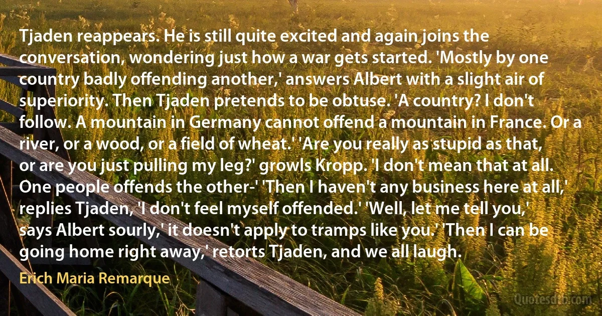 Tjaden reappears. He is still quite excited and again joins the conversation, wondering just how a war gets started. 'Mostly by one country badly offending another,' answers Albert with a slight air of superiority. Then Tjaden pretends to be obtuse. 'A country? I don't follow. A mountain in Germany cannot offend a mountain in France. Or a river, or a wood, or a field of wheat.' 'Are you really as stupid as that, or are you just pulling my leg?' growls Kropp. 'I don't mean that at all. One people offends the other-' 'Then I haven't any business here at all,' replies Tjaden, 'I don't feel myself offended.' 'Well, let me tell you,' says Albert sourly,' it doesn't apply to tramps like you.' 'Then I can be going home right away,' retorts Tjaden, and we all laugh. (Erich Maria Remarque)